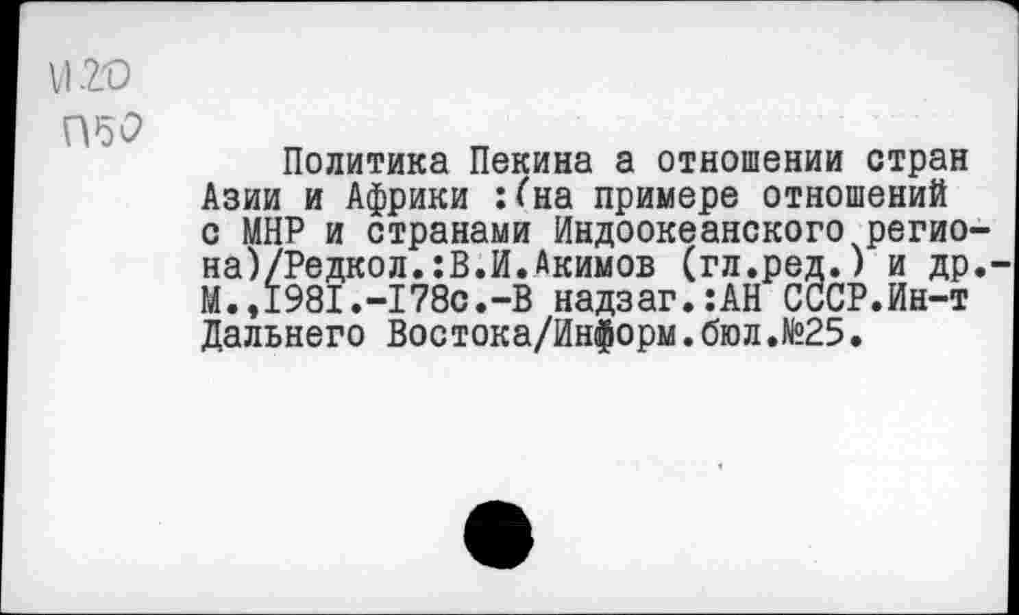 ﻿VI 20
050
Политика Пекина а отношении стран Азии и Африки :<на примере отношений с МНР и странами Индоокеанского регио-на)/Редкол.:В.И.Акимов (гл.ред.) и др.-М.,1981.-178с.-В надзаг.:АН СССР.Ин-т Дальнего Востока/Информ.бюл.№25.